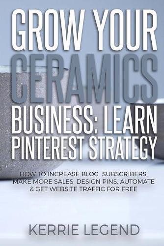 Grow Your Ceramics Business: Learn Pinterest Strategy: How to Increase Blog Subscribers, Make More Sales, Design Pins, Automate & Get Website Traffic for Free