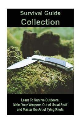 Survival Guide Collection: Learn to Survive Outdoors, Make Your Weapons Out of Usual Stuff and Master the Art of Tying Knots: (How to Survive a Disaster, Survival Book)