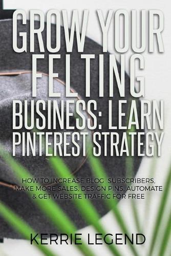 Grow Your Felting Business: Learn Pinterest Strategy: How to Increase Blog Subscribers, Make More Sales, Design Pins, Automate & Get Website Traffic for Free