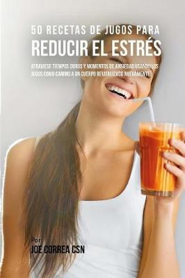 50 Recetas de Jugos Para Reducir el Estres: Atraviese Tiempos Duros y Momentos de Ansiedad Usando los Jugos Como Camino a Un Cuerpo Revitalizado Nuevamente