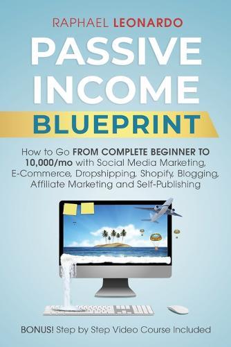 Passive Income Blueprint: How To Go From Complete Beginner To 10000/Mo With Social Media Marketing, ECommerce, Dropshipping, Shopify, Blogging, Affiliate Marketing And SelfPublishing