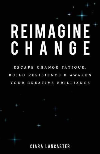Reimagine Change: Escape Change Fatigue, Build Resilience and Awaken Your Creative Brilliance