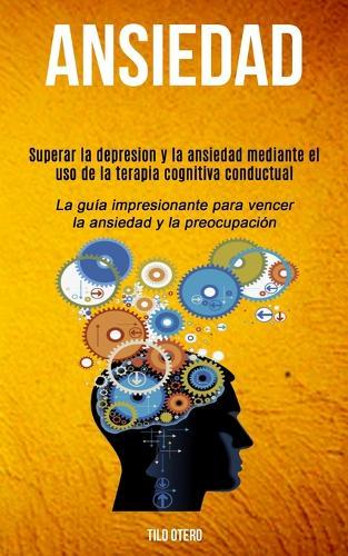 Ansiedad: Superar la depresion y la ansiedad mediante el uso de la terapia cognitiva conductual (La guía impresionante para vencer la ansiedad y la preocupación)