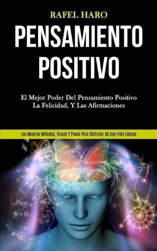 Pensamiento Positivo: El mejor poder del pensamiento positivo, la felicidad, y las afirmaciones (Los mejores métodos, trucos y pasos para disfrutar de una vida exitosa)