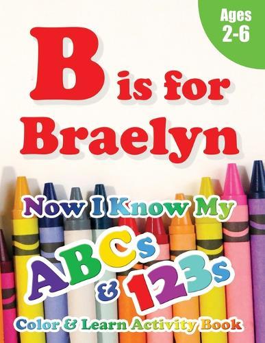 B is for Braelyn: Now I Know My ABCs and 123s Coloring & Activity Book with Writing and Spelling Exercises (Age 2-6) 128 Pages