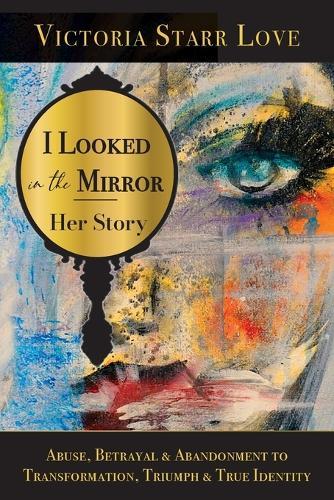 I Looked in the Mirror: Her Story: Abuse, Betrayal & Abandonment to Transformation, Triumph & True Identity
