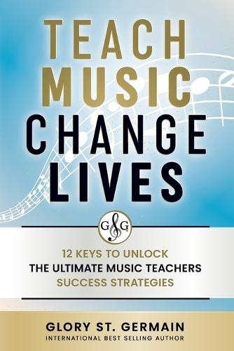 Teach Music Change Lives: 12 Keys to Unlock The Ultimate Music Teachers Success Strategies
