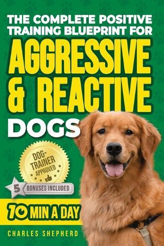 The Complete Positive Training Blueprint For Aggressive & Reactive Dogs: Step-by-Step Guide to Calm Your Anxious Dog, Manage Triggers, and Build Confidence and a Stronger Bond in Just 10 Minutes a Day