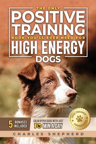The Only Positive Training Book You'll Ever Need for High-Energy Dogs: Complete Step-by-Step Guide to Calm Your Hyper Dog, Stop Destructive Behaviors and Build Obedience in Just 10 Minutes a Day