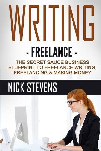 Writing: Freelance - The Secret Sauce Business Blueprint to Freelance Writing, Freelancing & Making Money