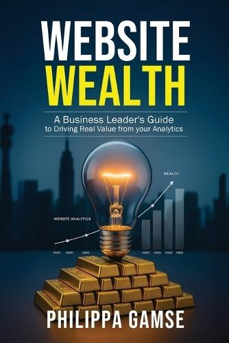 Website Wealth: A Business Leader's Guide to Driving Real Value from your Analytics