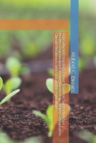 Agricultural Ecosystem-Based Solutions: Supporting Soil Health, Regenerative Farming, Biodiversity, Water Conservation, Climate Resilience, and Sustainable Agriculture