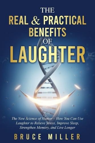 The Real & Practical Benefits of Laughter: The New Science of Humor - How You Can Use Laughter to Relieve Stress, Improve Sleep, Strengthen Memory, and Live Longer