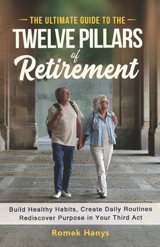 The Ultimate Guide to the Twelve Pillars of Retirement: Build Healthy Habits, Create Daily Routines, Rediscover Purpose in Your Third Act