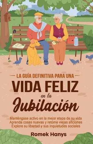 La guía definitiva para una vida feliz en la jubilación: Manténgase activo en la mejor etapa de su vida Aprenda cosas nuevas y retome viejas aficiones Explore su libertad y sus inquietudes sociales