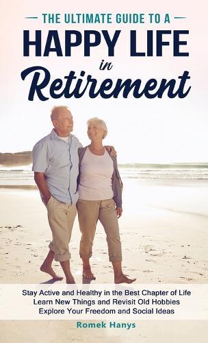 The Ultimate Guide to a Happy Life in Retirement: Stay Active and Healthy in the Best Chapter of Life Learn New Things and Revisit Old Hobbies Explore Your Freedom and Social Ideas