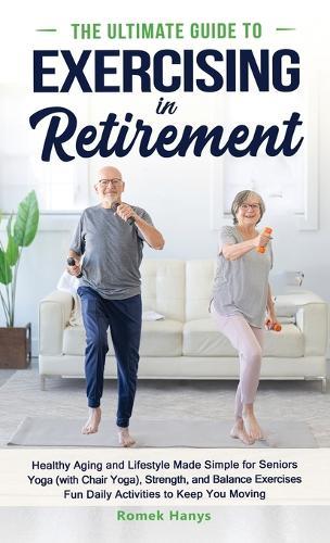 The Ultimate Guide to Exercising in Retirement: Healthy Aging and Lifestyle Made Simple for Seniors: Yoga (with Chair Yoga), Strength, and Balance Exercises, Fun Daily Activities to Keep You Moving