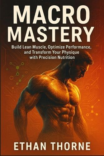Macro Mastery: Build Lean Muscle, Optimize Performance, and Transform Your Physique with Precision Nutrition