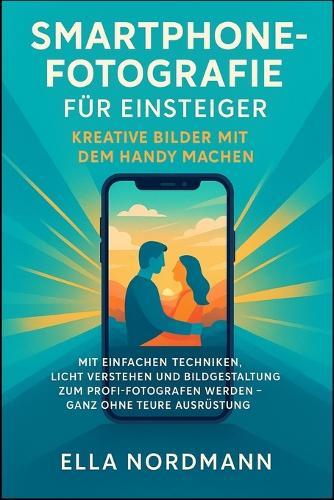 Smartphone-Fotografie für Einsteiger - Kreative Bilder mit dem Handy machen: Mit einfachen Techniken, Licht verstehen und Bildgestaltung zum Profi-Fotografen werden - ganz ohne teure Ausrüstung