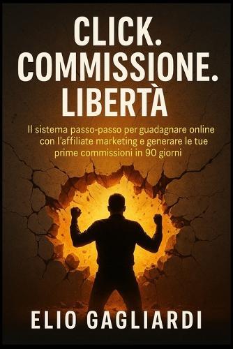 Click. Commissione. Libertà.: IL sistema passo-passo per guadagnare online con l'affiliate marketing e generare le tue prime commissioni in 90 giorni.