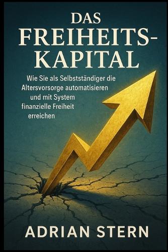 Das Freiheits-Kapital: Wie Sie als Selbstständiger die Altersvorsorge automatisieren und mit System finanzielle Freiheit erreichen