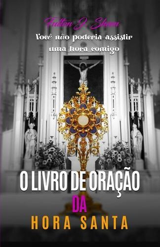 O Livro de Orações Da Hora Santa: Meditações e orações para a adoração eucarística