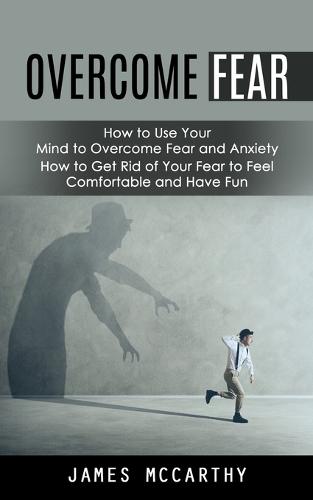 Overcome Fear: How to Use Your Mind to Overcome Fear and Anxiety (How to Get Rid of Your Fear to Feel Comfortable and Have Fun)