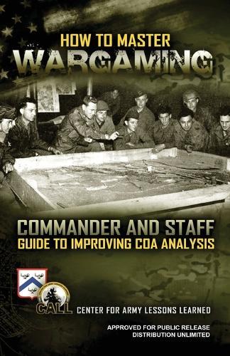 How to Master Wargaming: Commander and Staff Guide to Improving Course of Action Analysis: Commander and Staff Guide to Improving Course of Action Analysis