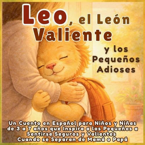 Leo, el León Valiente y los Pequeños Adioses: Un Cuento en Español para Niños y Niñas de 3 a 7 años que Inspira a los Pequeños a Sentirse Seguros y Valientes Cuando se Separan de Mamá o Papá