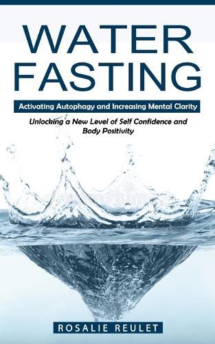 Water Fasting: Activating Autophagy and Increasing Mental Clarity (Unlocking a New Level of Self Confidence and Body Positivity)