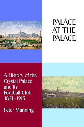 Palace At The Palace: A History of the Crystal Palace and its Football Club 1851-1915