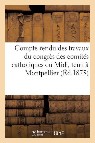 Compte Rendu Des Travaux Du Congrès Des Comités Catholiques Du MIDI, Tenu À Montpellier: Les 14, 15, 16 Et 18 Janvier 1875