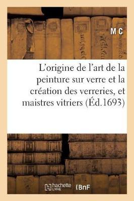 L'Origine de l'Art de la Peinture Sur Verre Et La Creation Des Verreries, Et Communaute Des: Maistres Vitriers de la Ville de Paris