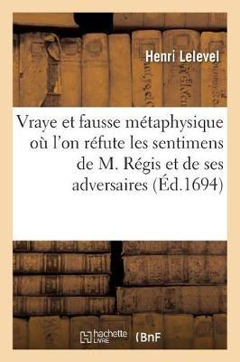 La Vraye Et La Fausse Métaphysique, Où l'On Réfute Les Sentimens de M. Régis: Et de Ses Adversaires Sur Cette Matière