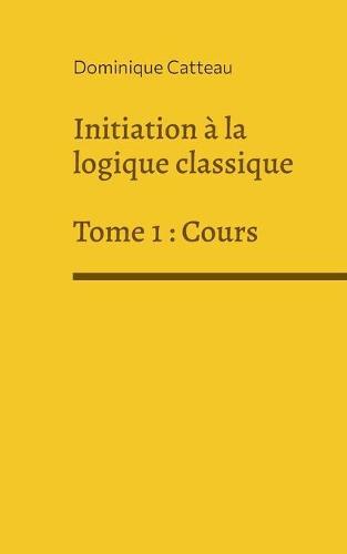 Initiation à la logique classique: Tome 1: Cours