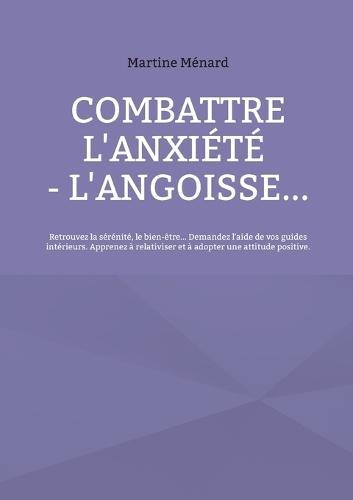 Combattre l'anxiété - l'angoisse...: Retrouvez la sérénité, le bien-être... Demandez l'aide de vos guides intérieurs. Apprenez à relativiser et à adopter une attitude positive.