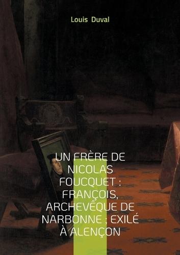 Un frère de Nicolas Foucquet: François, Archevêque de Narbonne; Exilé à Alençon: Une biographie du XVIIe siècle