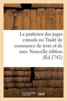 Le Praticien Des Juges Consuls Ou Traité de Commerce de Terre Et de Mer. Nouvelle Édition: A l'Usage Des Marchands, Contenant La Pratique Suivie Dans Les Juridictions Consulaires