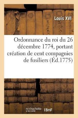 Ordonnance Du Roi Du 26 Décembre 1774, Portant Création de Cent Compagnies de Fusiliers: En Un Seul Corps, Sous La Dénomination de Corps Royal d'Infanterie de la Marine