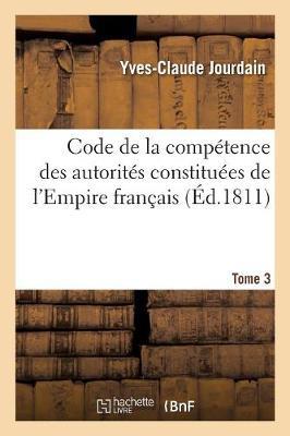 Code de la Compétence Des Autorités Constituées de l'Empire Français. Tome 3: Ou Collection Des Dispositions Contitutionnelles, Législatives, Administratives Et Judiciaires