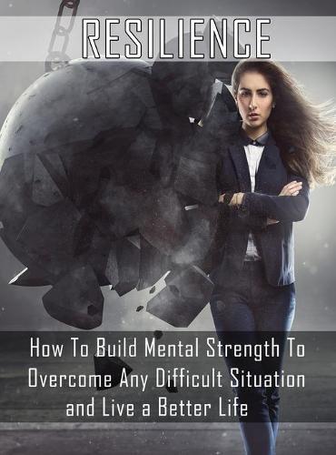 Resilience: How to Build Mental Strength to Overcome Any Difficult Situation and Live a Better Life