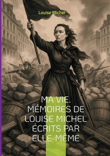 Ma Vie. Mémoires de Louise Michel écrits par elle-même: Le témoignage d'une révolutionnaire anarchiste et féministe engagée dans la Commune de Paris