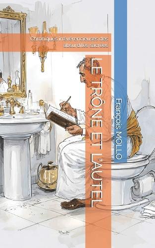 Le Trône Et l'Autel: Chroniques irrévérencieuses des absurdités sacrées