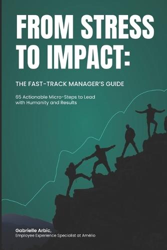 From Stress to Impact: The Fast-Track Manager's Guide: 65 Actionable Micro-Steps to Lead with Humanity and Results