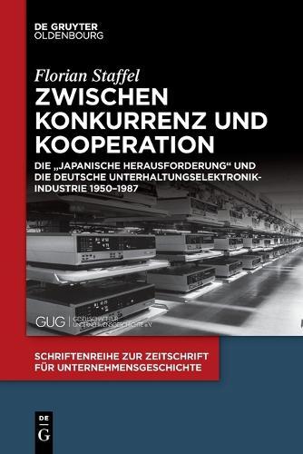 Zwischen Konkurrenz Und Kooperation: Die Japanische Herausforderung Und Die Deutsche Unterhaltungselektronikindustrie 1950-1987