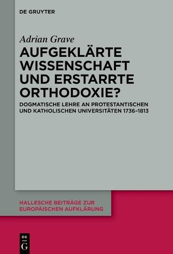 Aufgeklärte Wissenschaft Und Erstarrte Orthodoxie?: Dogmatische Lehre an Protestantischen Und Katholischen Universitäten 1736-1813