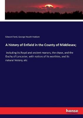 A history of Enfield in the County of Middlesex;: including its Royal and ancient manors, the chase, and the Duchy of Lancaster, with notices of its worthies, and its natural history, etc