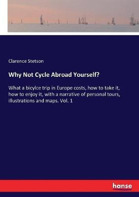Why Not Cycle Abroad Yourself?: What a bicylce trip in Europe costs, how to take it, how to enjoy it, with a narrative of personal tours, illustrations and maps. Vol. 1