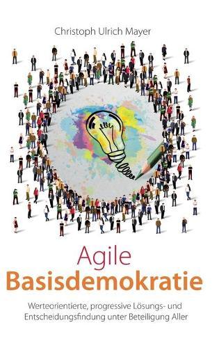 Agile Basisdemokratie: Werteorientierte, progressive Lösungs- und Entscheidungsfindung unter Beteiligung Aller