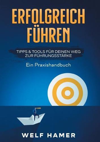 Erfolgreich Führen Praxishandbuch: TIPPS & TOOLS FÜR DEINEN WEG ZUR FÜHRUNGSSTÄRKE Ein Praxishandbuch